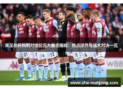 英足总杯热刺对维拉五大看点揭晓：焦点球员与战术对决一览