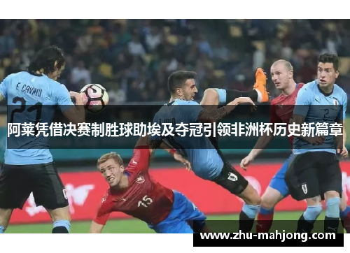 阿莱凭借决赛制胜球助埃及夺冠引领非洲杯历史新篇章 阿莱凭借决赛制胜球助埃及夺冠引领非洲杯历史新篇章